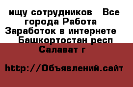 ищу сотрудников - Все города Работа » Заработок в интернете   . Башкортостан респ.,Салават г.